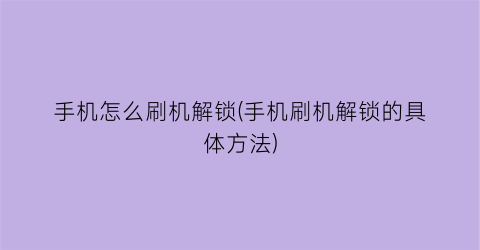 “手机怎么刷机解锁(手机刷机解锁的具体方法)