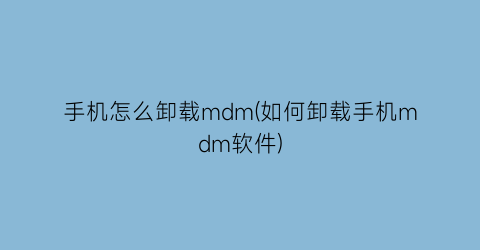 手机怎么卸载mdm(如何卸载手机mdm软件)