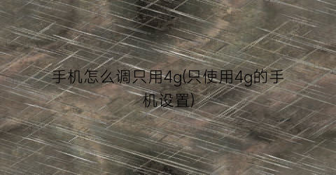 “手机怎么调只用4g(只使用4g的手机设置)