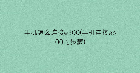 “手机怎么连接e300(手机连接e300的步骤)