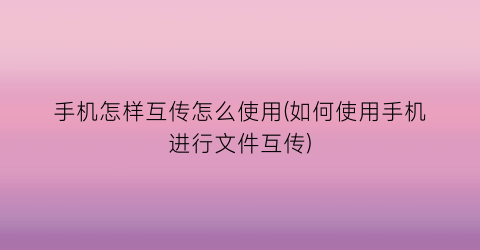 手机怎样互传怎么使用(如何使用手机进行文件互传)