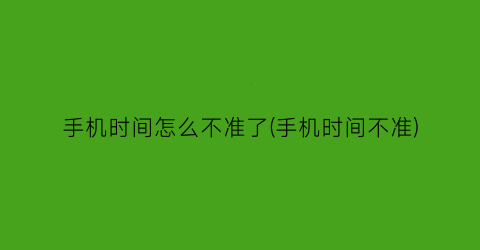 手机时间怎么不准了(手机时间不准)