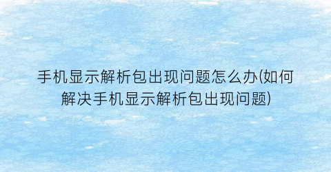 “手机显示解析包出现问题怎么办(如何解决手机显示解析包出现问题)