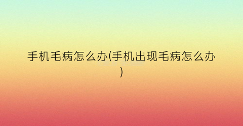 “手机毛病怎么办(手机出现毛病怎么办)
