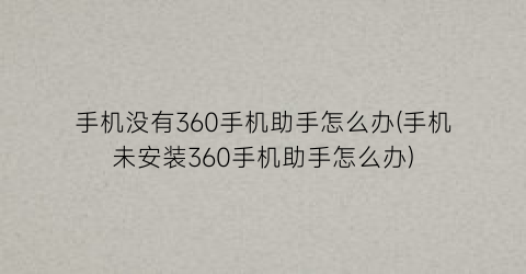 手机没有360手机助手怎么办(手机未安装360手机助手怎么办)