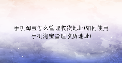 手机淘宝怎么管理收货地址(如何使用手机淘宝管理收货地址)