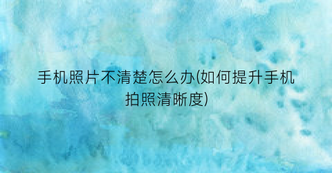 “手机照片不清楚怎么办(如何提升手机拍照清晰度)