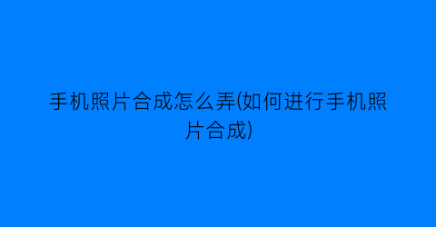 “手机照片合成怎么弄(如何进行手机照片合成)