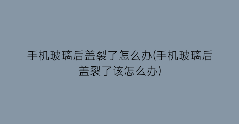 手机玻璃后盖裂了怎么办(手机玻璃后盖裂了该怎么办)