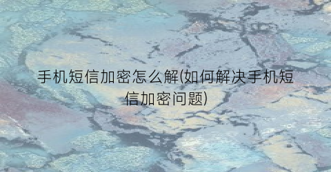 “手机短信加密怎么解(如何解决手机短信加密问题)