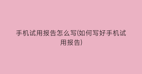 “手机试用报告怎么写(如何写好手机试用报告)