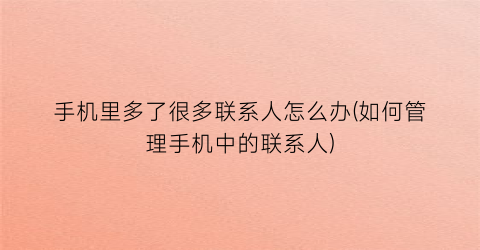 “手机里多了很多联系人怎么办(如何管理手机中的联系人)