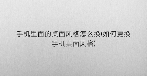 “手机里面的桌面风格怎么换(如何更换手机桌面风格)