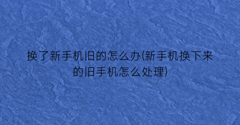 “换了新手机旧的怎么办(新手机换下来的旧手机怎么处理)