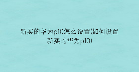 新买的华为p10怎么设置(如何设置新买的华为p10)