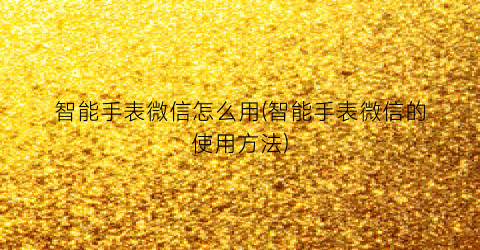 “智能手表微信怎么用(智能手表微信的使用方法)