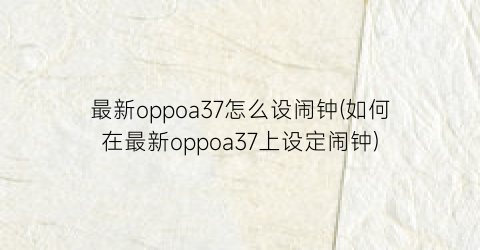 “最新oppoa37怎么设闹钟(如何在最新oppoa37上设定闹钟)