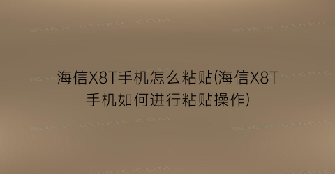 海信X8T手机怎么粘贴(海信X8T手机如何进行粘贴操作)