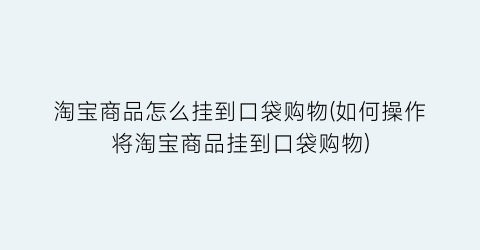 淘宝商品怎么挂到口袋购物(如何操作将淘宝商品挂到口袋购物)