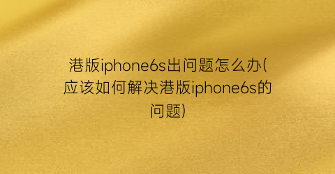 港版iphone6s出问题怎么办(应该如何解决港版iphone6s的问题)