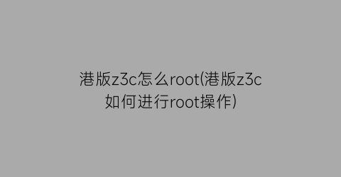 港版z3c怎么root(港版z3c如何进行root操作)