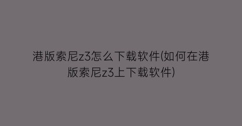 “港版索尼z3怎么下载软件(如何在港版索尼z3上下载软件)