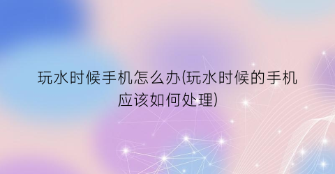 “玩水时候手机怎么办(玩水时候的手机应该如何处理)