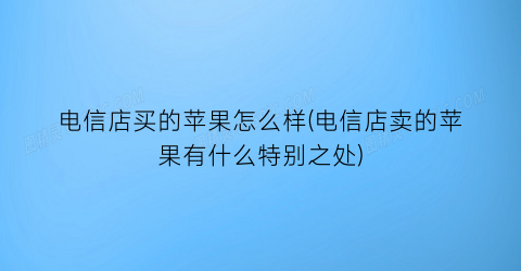 “电信店买的苹果怎么样(电信店卖的苹果有什么特别之处)