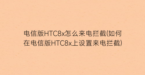 电信版HTC8x怎么来电拦截(如何在电信版HTC8x上设置来电拦截)