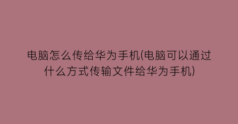 电脑怎么传给华为手机(电脑可以通过什么方式传输文件给华为手机)