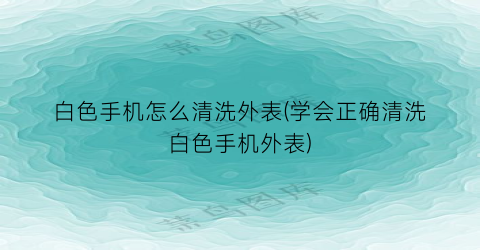 白色手机怎么清洗外表(学会正确清洗白色手机外表)