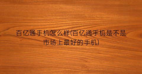 “百亿通手机怎么样(百亿通手机是不是市场上最好的手机)