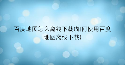 “百度地图怎么离线下载(如何使用百度地图离线下载)