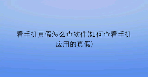 “看手机真假怎么查软件(如何查看手机应用的真假)