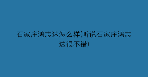 “石家庄鸿志达怎么样(听说石家庄鸿志达很不错)