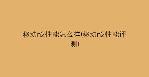 “移动n2性能怎么样(移动n2性能评测)