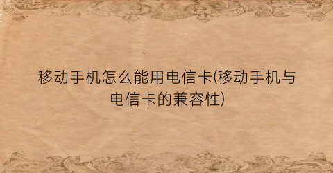 “移动手机怎么能用电信卡(移动手机与电信卡的兼容性)