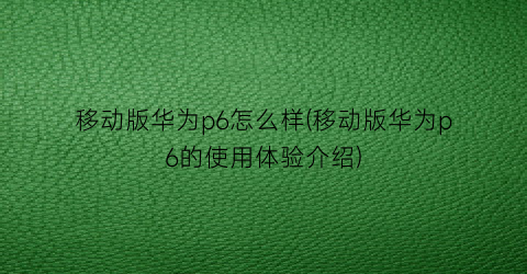 “移动版华为p6怎么样(移动版华为p6的使用体验介绍)