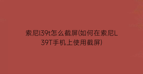 索尼l39t怎么截屏(如何在索尼L39T手机上使用截屏)