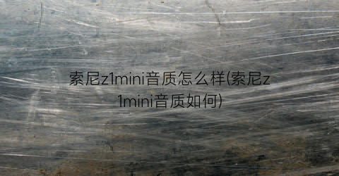 “索尼z1mini音质怎么样(索尼z1mini音质如何)