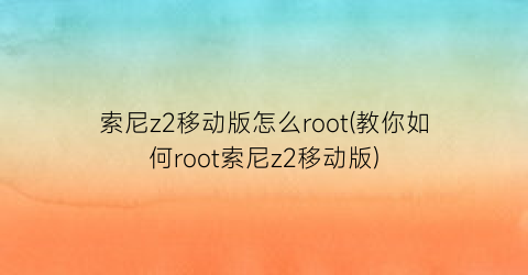 索尼z2移动版怎么root(教你如何root索尼z2移动版)