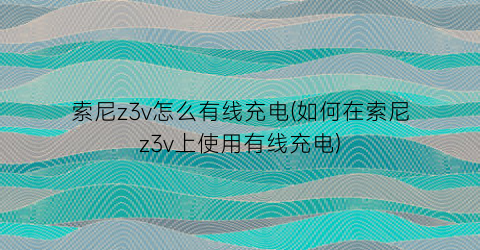 “索尼z3v怎么有线充电(如何在索尼z3v上使用有线充电)