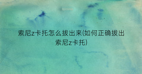 索尼z卡托怎么拔出来(如何正确拔出索尼z卡托)