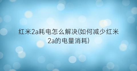 红米2a耗电怎么解决(如何减少红米2a的电量消耗)