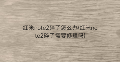 红米note2碎了怎么办(红米note2碎了需要修理吗)