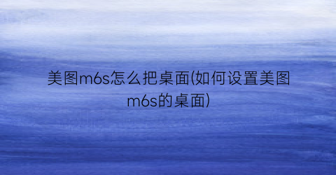 美图m6s怎么把桌面(如何设置美图m6s的桌面)