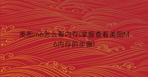 “美图m6怎么看内存(掌握查看美图M6内存的步骤)