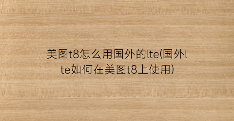 “美图t8怎么用国外的lte(国外lte如何在美图t8上使用)