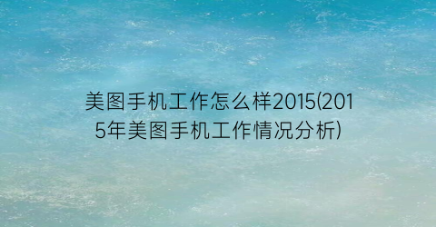 美图手机工作怎么样2015(2015年美图手机工作情况分析)