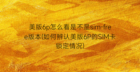 美版6p怎么看是不是sim-free版本(如何辨认美版6P的SIM卡锁定情况)